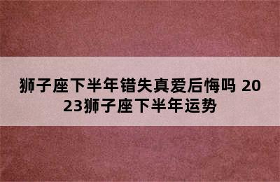 狮子座下半年错失真爱后悔吗 2023狮子座下半年运势